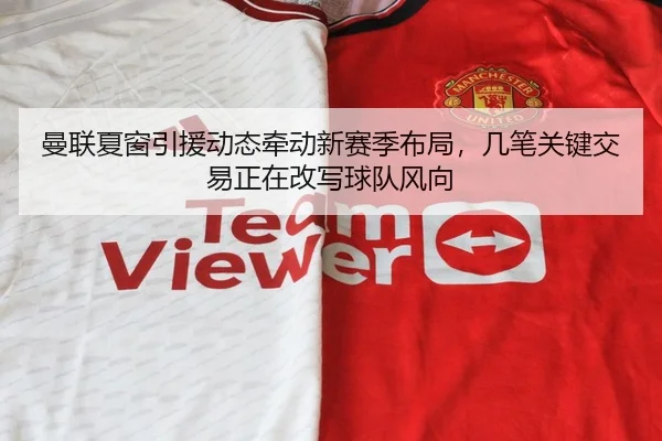 曼联夏窗引援动态牵动新赛季布局，几笔关键交易正在改写球队风向 - jiuyou